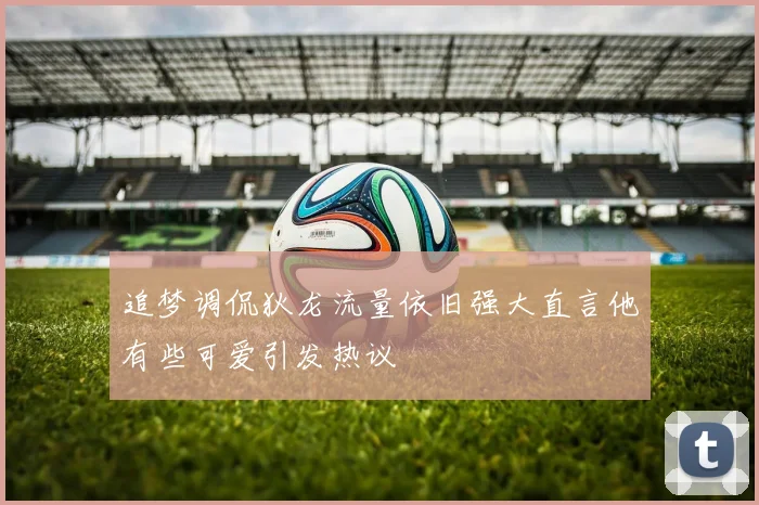 追梦调侃狄龙流量依旧强大直言他有些可爱引发热议