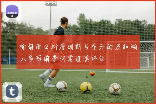 徐静雨分析詹姆斯与乔丹的差距湖人争冠前景仍需谨慎评估