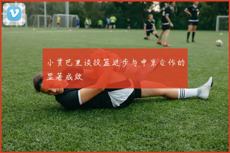 小贾巴里谈投篮进步与申京合作的显著成效
