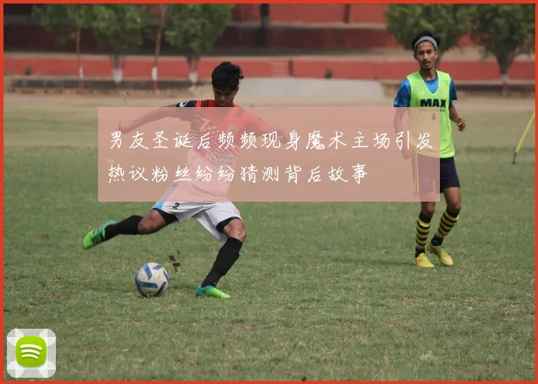 男友圣诞后频频现身魔术主场引发热议粉丝纷纷猜测背后故事