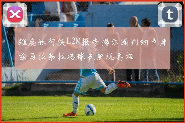雄鹿独行侠L2M报告揭示漏判细节库兹马拉弗拉格球衣犯规真相