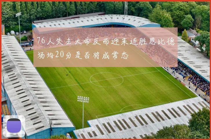 76人失去大帝反而迎来连胜恩比德场均20分是否将成常态