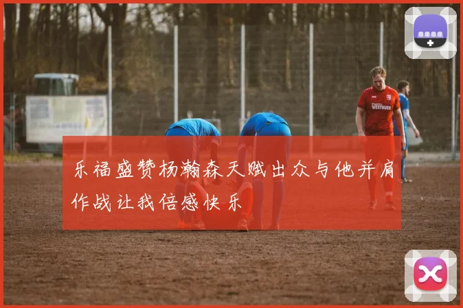 乐福盛赞杨瀚森天赋出众与他并肩作战让我倍感快乐