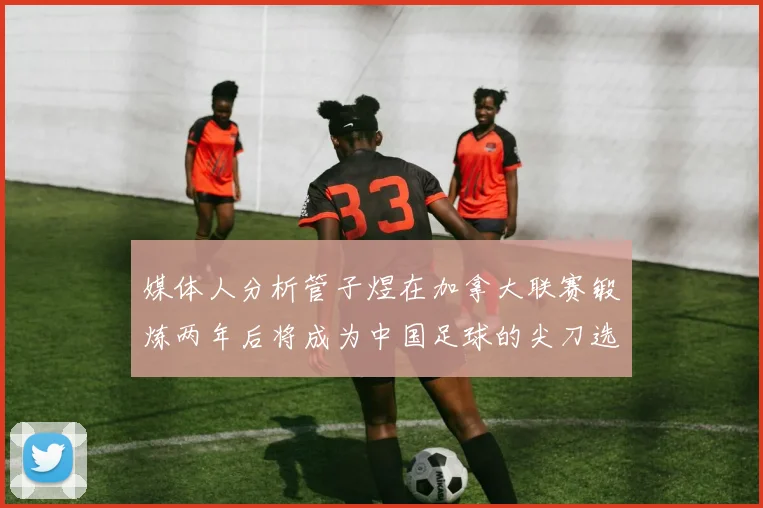 媒体人分析管子煜在加拿大联赛锻炼两年后将成为中国足球的尖刀选手