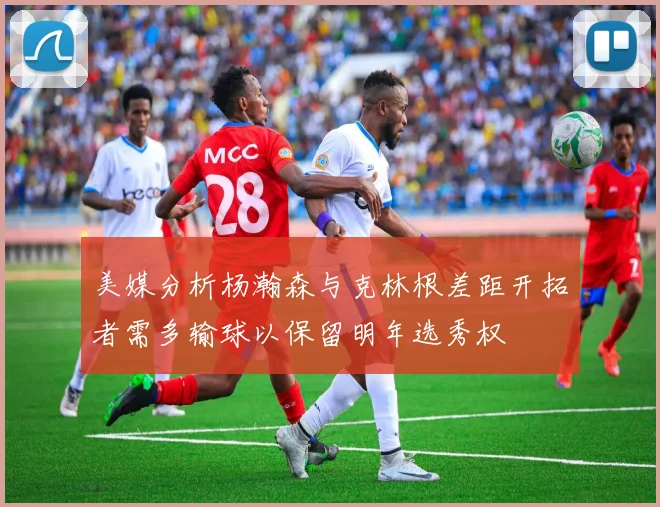 美媒分析杨瀚森与克林根差距开拓者需多输球以保留明年选秀权