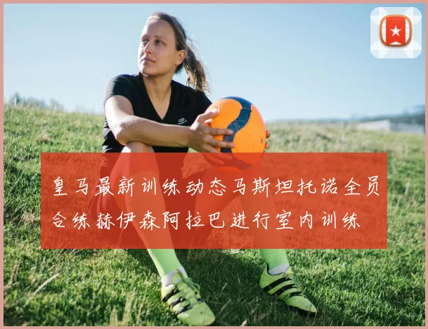 皇马最新训练动态马斯坦托诺全员合练赫伊森阿拉巴进行室内训练