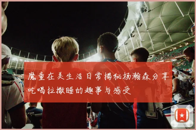 魔童在美生活日常揭秘杨瀚森分享吃喝拉撒睡的趣事与感受