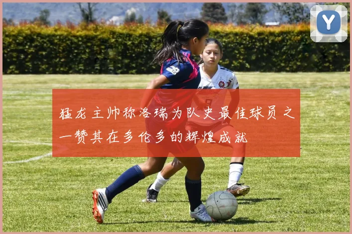 猛龙主帅称洛瑞为队史最佳球员之一赞其在多伦多的辉煌成就