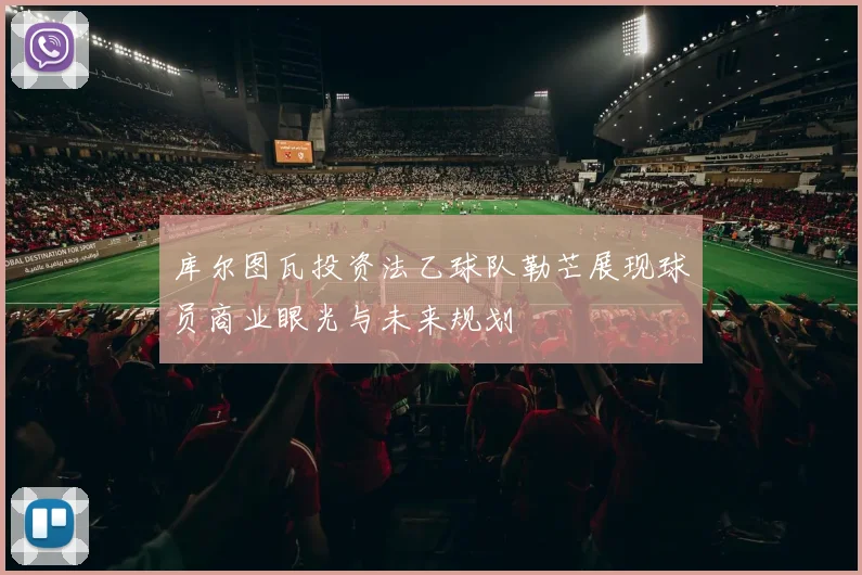 库尔图瓦投资法乙球队勒芒展现球员商业眼光与未来规划