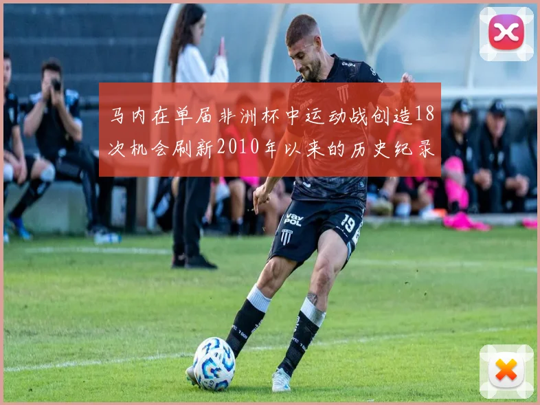 马内在单届非洲杯中运动战创造18次机会刷新2010年以来的历史纪录