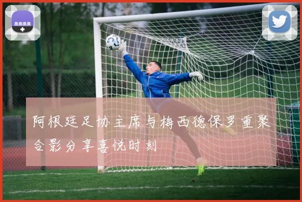 阿根廷足协主席与梅西德保罗重聚合影分享喜悦时刻