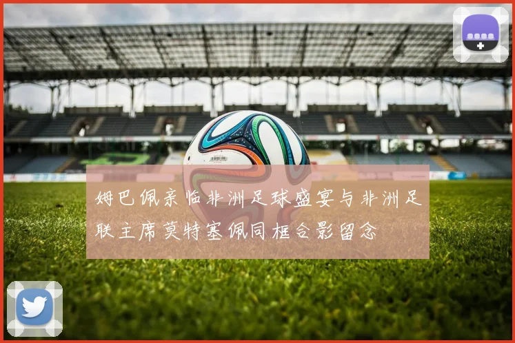 姆巴佩亲临非洲足球盛宴与非洲足联主席莫特塞佩同框合影留念