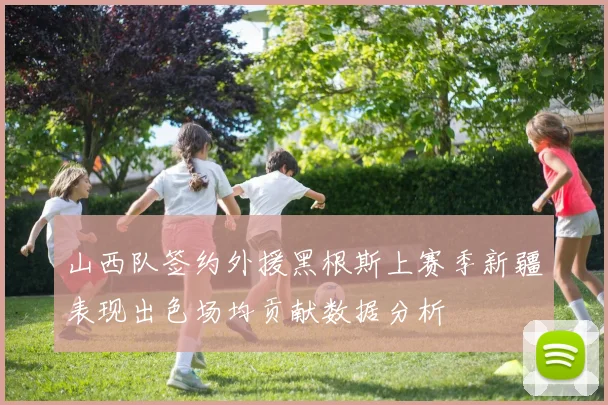 山西队签约外援黑根斯上赛季新疆表现出色场均贡献数据分析