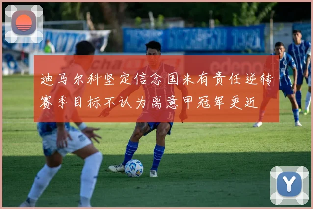 迪马尔科坚定信念国米有责任逆转赛季目标不认为离意甲冠军更近