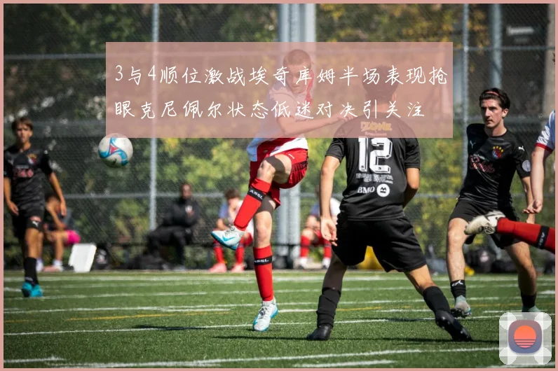 3与4顺位激战埃奇库姆半场表现抢眼克尼佩尔状态低迷对决引关注