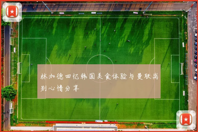 林加德回忆韩国美食体验与曼联离别心情分享