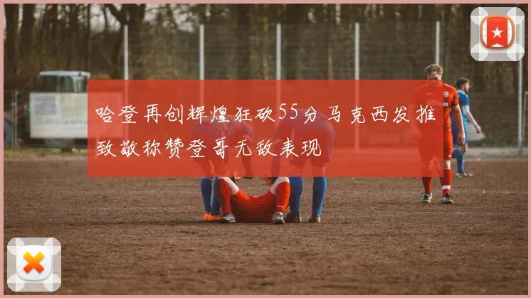 哈登再创辉煌狂砍55分马克西发推致敬称赞登哥无敌表现