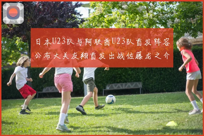 日本U23队与阿联酋U23队首发阵容公布大关友翔首发出战佐藤龙之介替补待命