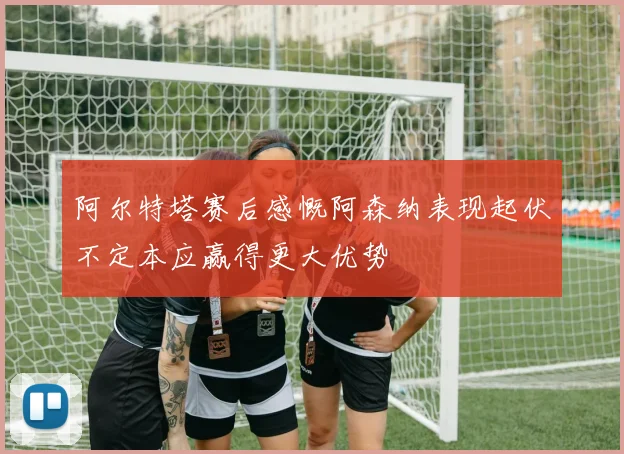 阿尔特塔赛后感慨阿森纳表现起伏不定本应赢得更大优势