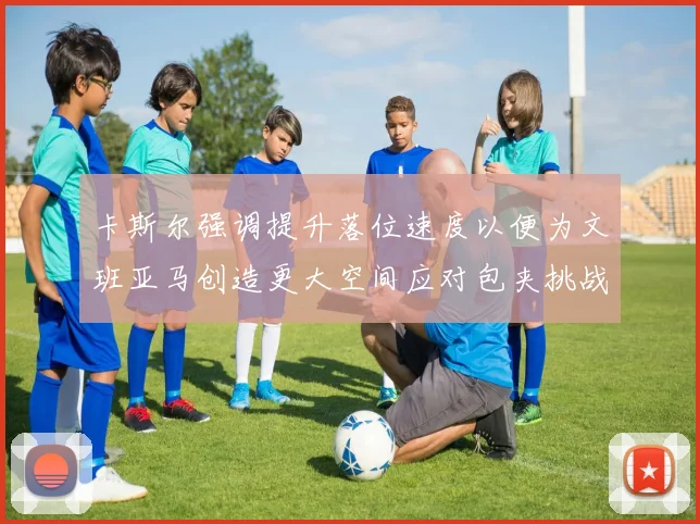 卡斯尔强调提升落位速度以便为文班亚马创造更大空间应对包夹挑战