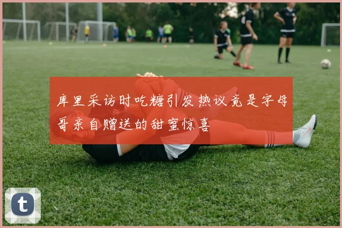 库里采访时吃糖引发热议竟是字母哥亲自赠送的甜蜜惊喜
