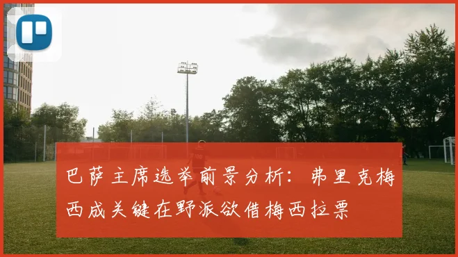巴萨主席选举前景分析：弗里克梅西成关键在野派欲借梅西拉票