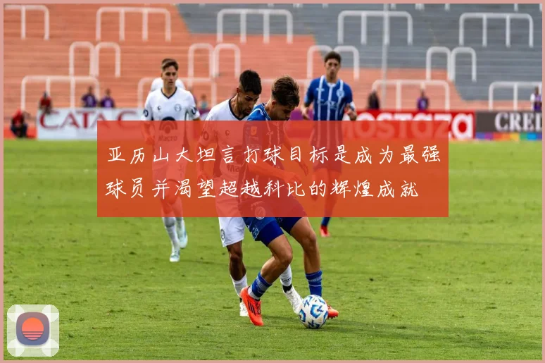 亚历山大坦言打球目标是成为最强球员并渴望超越科比的辉煌成就