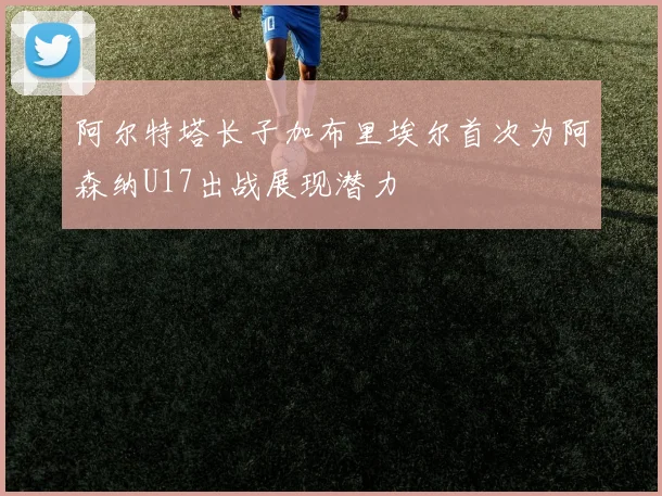阿尔特塔长子加布里埃尔首次为阿森纳U17出战展现潜力