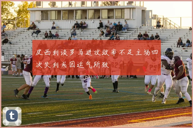 皮西利谈罗马进攻效率不足主场四次失利或因运气所致
