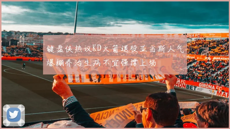 键盘侠热议KD火箭退役亚当斯人气爆棚乔治生病不宜强撑上场
