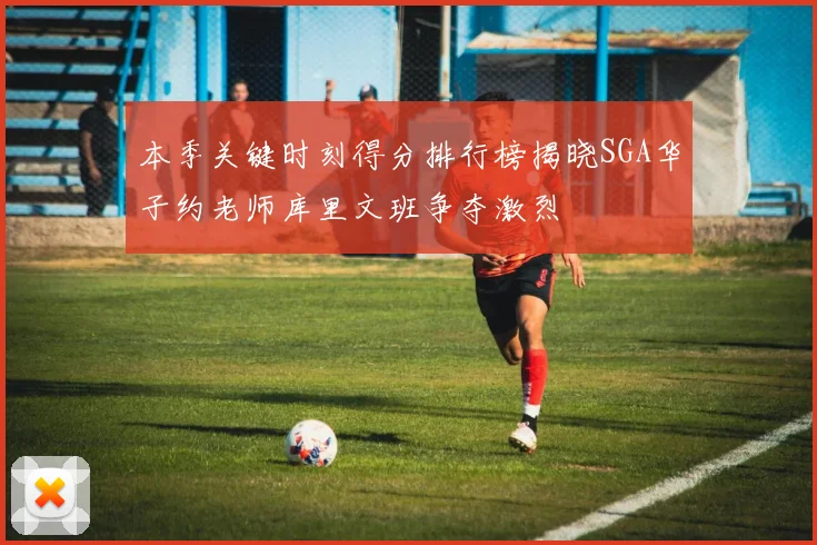 本季关键时刻得分排行榜揭晓SGA华子约老师库里文班争夺激烈